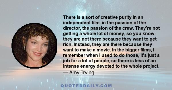 There is a sort of creative purity in an independent film, in the passion of the director, the passion of the crew. They're not getting a whole lot of money, so you know they are not there because they want to get rich. 