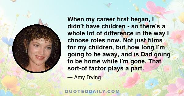 When my career first began, I didn't have children - so there's a whole lot of difference in the way I choose roles now. Not just films for my children, but how long I'm going to be away, and is Dad going to be home