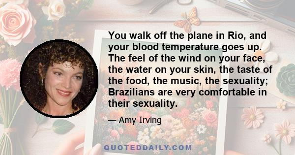 You walk off the plane in Rio, and your blood temperature goes up. The feel of the wind on your face, the water on your skin, the taste of the food, the music, the sexuality; Brazilians are very comfortable in their