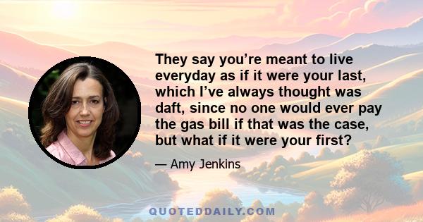 They say you’re meant to live everyday as if it were your last, which I’ve always thought was daft, since no one would ever pay the gas bill if that was the case, but what if it were your first?