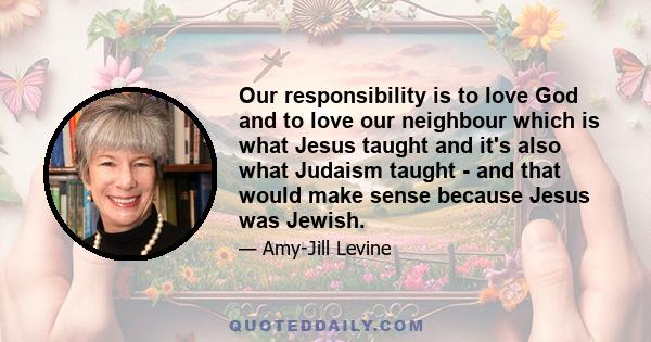 Our responsibility is to love God and to love our neighbour which is what Jesus taught and it's also what Judaism taught - and that would make sense because Jesus was Jewish.