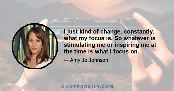 I just kind of change, constantly, what my focus is. So whatever is stimulating me or inspiring me at the time is what I focus on.