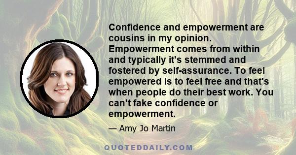 Confidence and empowerment are cousins in my opinion. Empowerment comes from within and typically it's stemmed and fostered by self-assurance. To feel empowered is to feel free and that's when people do their best work. 