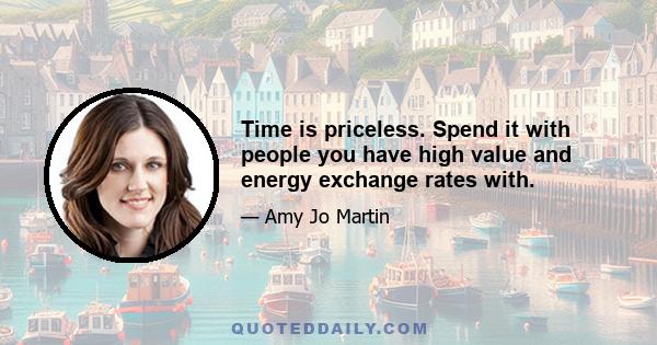 Time is priceless. Spend it with people you have high value and energy exchange rates with.