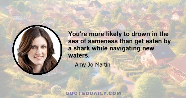 You're more likely to drown in the sea of sameness than get eaten by a shark while navigating new waters.