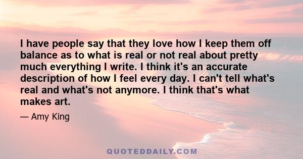 I have people say that they love how I keep them off balance as to what is real or not real about pretty much everything I write. I think it's an accurate description of how I feel every day. I can't tell what's real