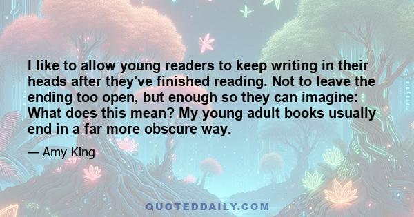 I like to allow young readers to keep writing in their heads after they've finished reading. Not to leave the ending too open, but enough so they can imagine: What does this mean? My young adult books usually end in a