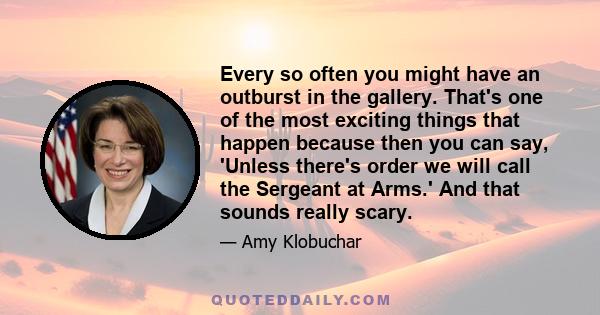 Every so often you might have an outburst in the gallery. That's one of the most exciting things that happen because then you can say, 'Unless there's order we will call the Sergeant at Arms.' And that sounds really