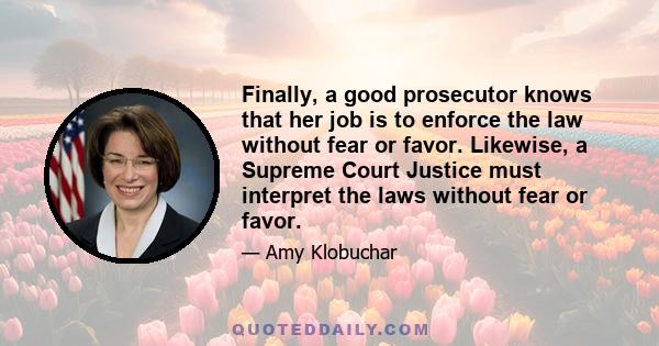 Finally, a good prosecutor knows that her job is to enforce the law without fear or favor. Likewise, a Supreme Court Justice must interpret the laws without fear or favor.