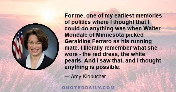 For me, one of my earliest memories of politics where I thought that I could do anything was when Walter Mondale of Minnesota picked Geraldine Ferraro as his running mate. I literally remember what she wore - the red