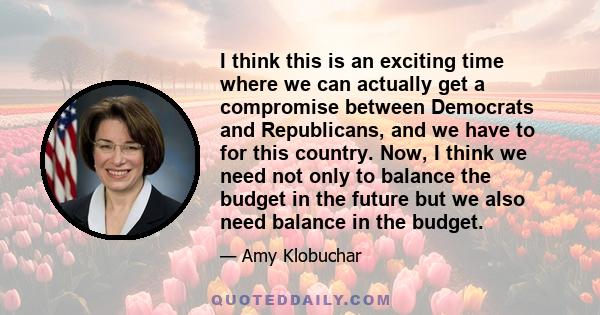 I think this is an exciting time where we can actually get a compromise between Democrats and Republicans, and we have to for this country. Now, I think we need not only to balance the budget in the future but we also