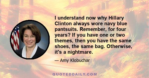 I understand now why Hillary Clinton always wore navy blue pantsuits. Remember, for four years? If you have one or two themes, then you have the same shoes, the same bag. Otherwise, it's a nightmare.