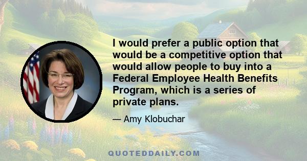 I would prefer a public option that would be a competitive option that would allow people to buy into a Federal Employee Health Benefits Program, which is a series of private plans.