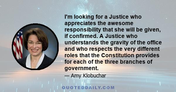 I'm looking for a Justice who appreciates the awesome responsibility that she will be given, if confirmed. A Justice who understands the gravity of the office and who respects the very different roles that the