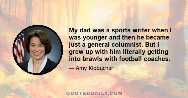 My dad was a sports writer when I was younger and then he became just a general columnist. But I grew up with him literally getting into brawls with football coaches.