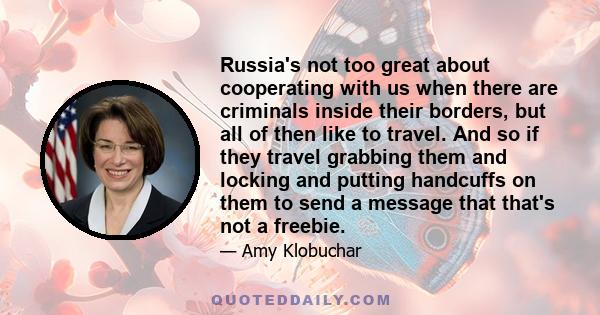 Russia's not too great about cooperating with us when there are criminals inside their borders, but all of then like to travel. And so if they travel grabbing them and locking and putting handcuffs on them to send a