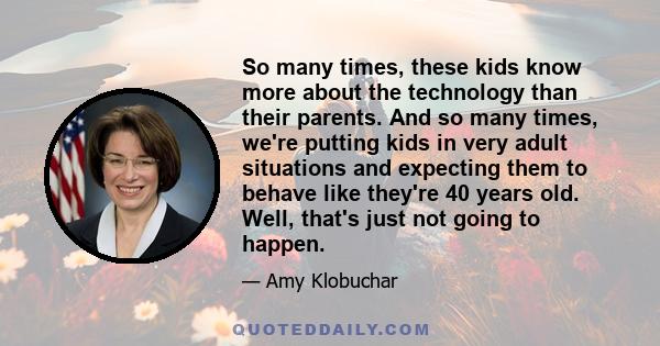 So many times, these kids know more about the technology than their parents. And so many times, we're putting kids in very adult situations and expecting them to behave like they're 40 years old. Well, that's just not