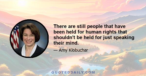 There are still people that have been held for human rights that shouldn't be held for just speaking their mind.