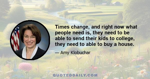 Times change, and right now what people need is, they need to be able to send their kids to college, they need to able to buy a house.