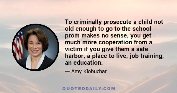 To criminally prosecute a child not old enough to go to the school prom makes no sense, you get much more cooperation from a victim if you give them a safe harbor, a place to live, job training, an education.