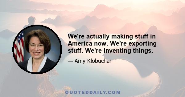 We're actually making stuff in America now. We're exporting stuff. We're inventing things.