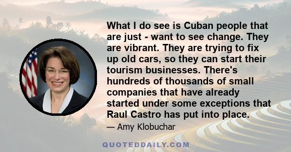 What I do see is Cuban people that are just - want to see change. They are vibrant. They are trying to fix up old cars, so they can start their tourism businesses. There's hundreds of thousands of small companies that