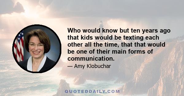 Who would know but ten years ago that kids would be texting each other all the time, that that would be one of their main forms of communication.