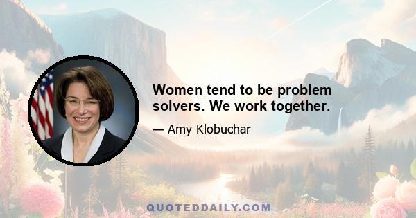 Women tend to be problem solvers. We work together.