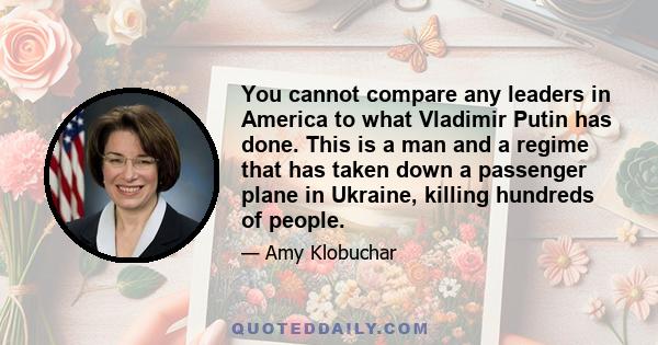 You cannot compare any leaders in America to what Vladimir Putin has done. This is a man and a regime that has taken down a passenger plane in Ukraine, killing hundreds of people.