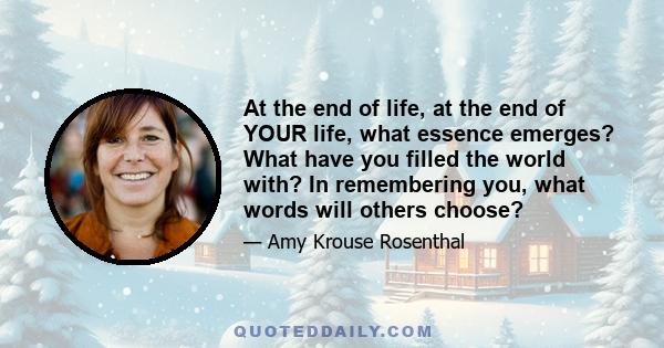 At the end of life, at the end of YOUR life, what essence emerges? What have you filled the world with? In remembering you, what words will others choose?