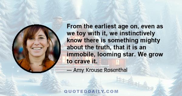 From the earliest age on, even as we toy with it, we instinctively know there is something mighty about the truth, that it is an immobile, looming star. We grow to crave it.