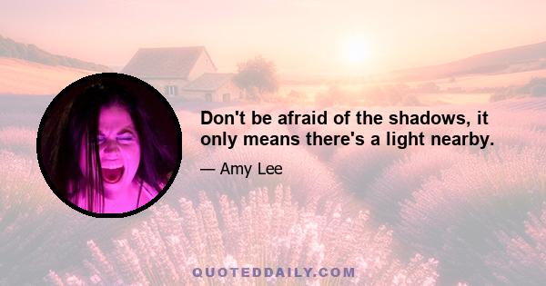 Don't be afraid of the shadows, it only means there's a light nearby.