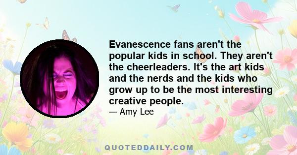 Evanescence fans aren't the popular kids in school. They aren't the cheerleaders. It's the art kids and the nerds and the kids who grow up to be the most interesting creative people.