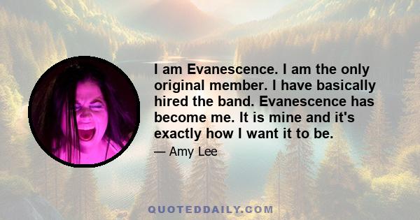 I am Evanescence. I am the only original member. I have basically hired the band. Evanescence has become me. It is mine and it's exactly how I want it to be.