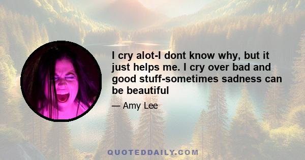 I cry alot-I dont know why, but it just helps me. I cry over bad and good stuff-sometimes sadness can be beautiful