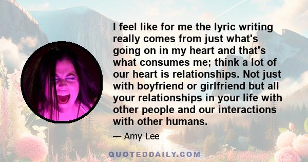 I feel like for me the lyric writing really comes from just what's going on in my heart and that's what consumes me; think a lot of our heart is relationships. Not just with boyfriend or girlfriend but all your