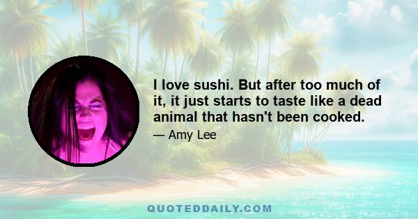 I love sushi. But after too much of it, it just starts to taste like a dead animal that hasn't been cooked.