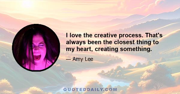 I love the creative process. That's always been the closest thing to my heart, creating something.