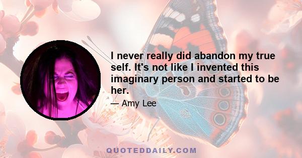 I never really did abandon my true self. It's not like I invented this imaginary person and started to be her.