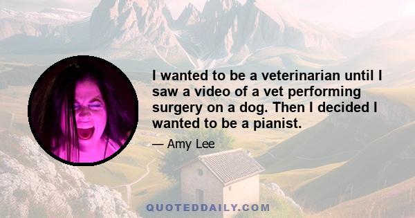 I wanted to be a veterinarian until I saw a video of a vet performing surgery on a dog. Then I decided I wanted to be a pianist.