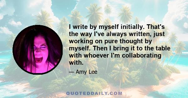 I write by myself initially. That's the way I've always written, just working on pure thought by myself. Then I bring it to the table with whoever I'm collaborating with.