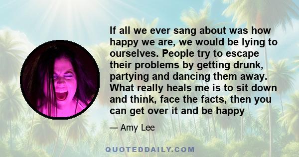 If all we ever sang about was how happy we are, we would be lying to ourselves. People try to escape their problems by getting drunk, partying and dancing them away. What really heals me is to sit down and think, face