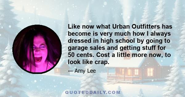 Like now what Urban Outfitters has become is very much how I always dressed in high school by going to garage sales and getting stuff for 50 cents. Cost a little more now, to look like crap.