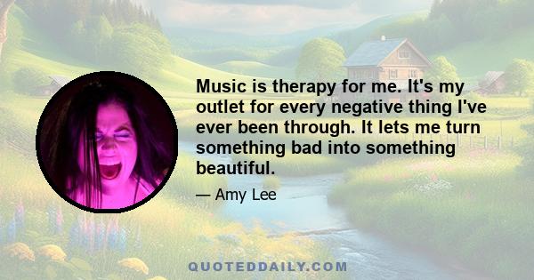 Music is therapy for me. It's my outlet for every negative thing I've ever been through. It lets me turn something bad into something beautiful.