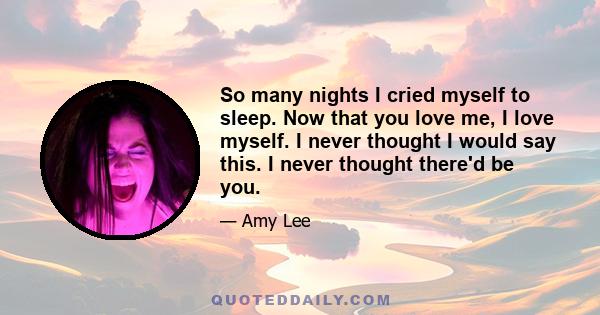 So many nights I cried myself to sleep. Now that you love me, I love myself. I never thought I would say this. I never thought there'd be you.