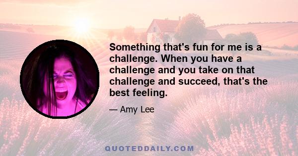 Something that's fun for me is a challenge. When you have a challenge and you take on that challenge and succeed, that's the best feeling.