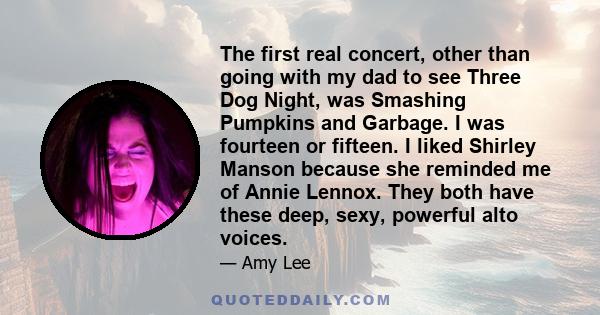 The first real concert, other than going with my dad to see Three Dog Night, was Smashing Pumpkins and Garbage. I was fourteen or fifteen. I liked Shirley Manson because she reminded me of Annie Lennox. They both have