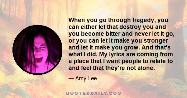 When you go through tragedy, you can either let that destroy you and you become bitter and never let it go, or you can let it make you stronger and let it make you grow. And that's what I did. My lyrics are coming from