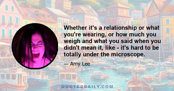 Whether it's a relationship or what you're wearing, or how much you weigh and what you said when you didn't mean it, like - it's hard to be totally under the microscope.