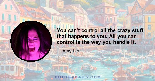 You can't control all the crazy stuff that happens to you. All you can control is the way you handle it.